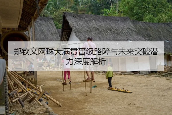 郑钦文网球大满贯晋级路障与未来突破潜力深度解析